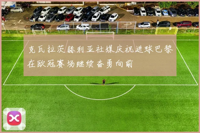 克瓦拉茨赫利亚社媒庆祝进球巴黎在欧冠赛场继续奋勇向前