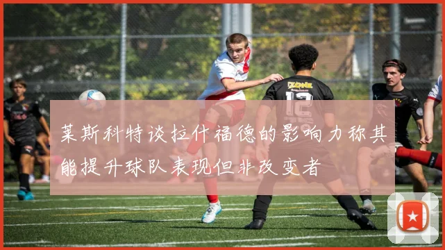莱斯科特谈拉什福德的影响力称其能提升球队表现但非改变者