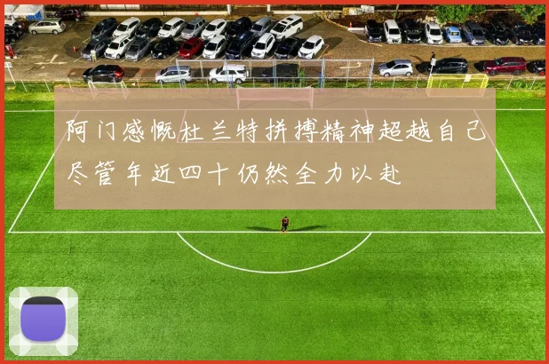 阿门感慨杜兰特拼搏精神超越自己尽管年近四十仍然全力以赴