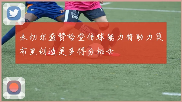 米切尔盛赞哈登传球能力将助力莫布里创造更多得分机会