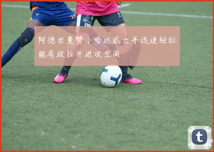 阿德尔曼赞小哈达威出手迅速轻松能有效拉开进攻空间