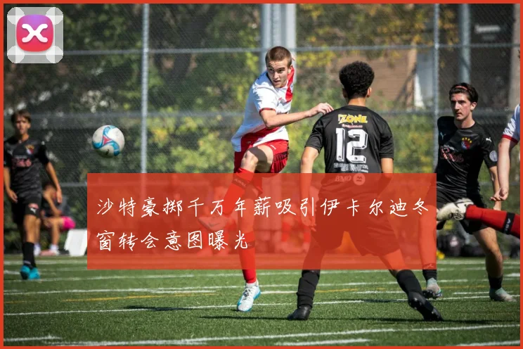 沙特豪掷千万年薪吸引伊卡尔迪冬窗转会意图曝光