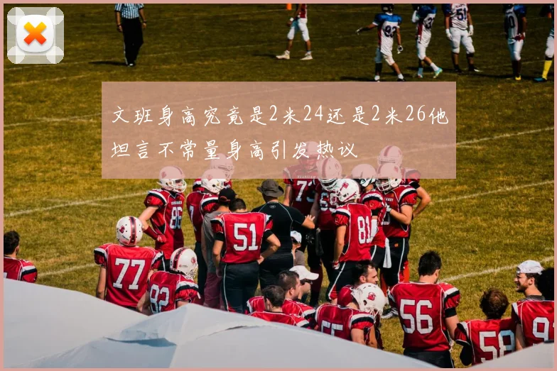 文班身高究竟是2米24还是2米26他坦言不常量身高引发热议