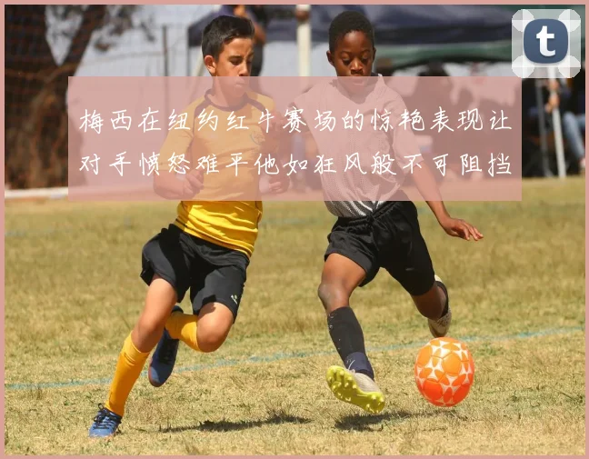 梅西在纽约红牛赛场的惊艳表现让对手愤怒难平他如狂风般不可阻挡