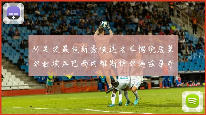 环足奖最佳新秀候选名单揭晓居莱尔杜埃库巴西内维斯伊尔迪兹争夺荣誉