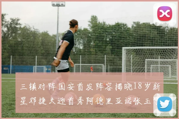 三镇对阵国安首发阵容揭晓18岁新星邓捷夫迎首秀阿德里亚诺张玉宁领衔出战