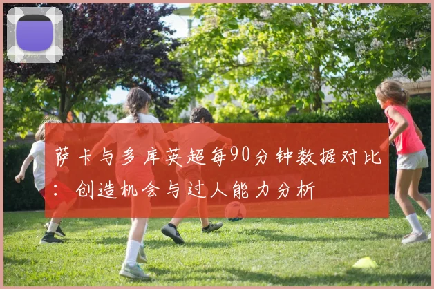 萨卡与多库英超每90分钟数据对比：创造机会与过人能力分析