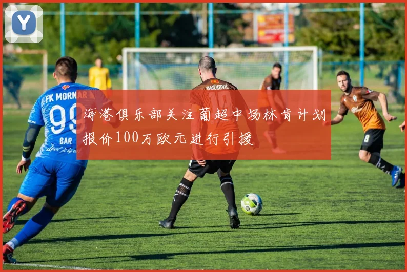 海港俱乐部关注葡超中场林肯计划报价100万欧元进行引援