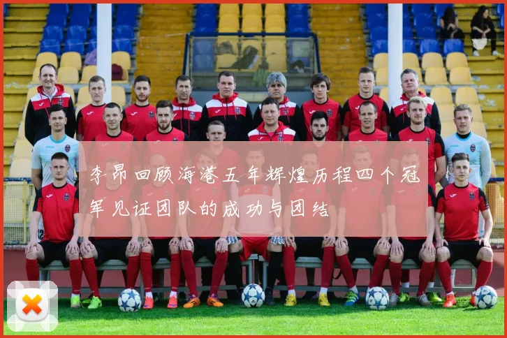 李昂回顾海港五年辉煌历程四个冠军见证团队的成功与团结