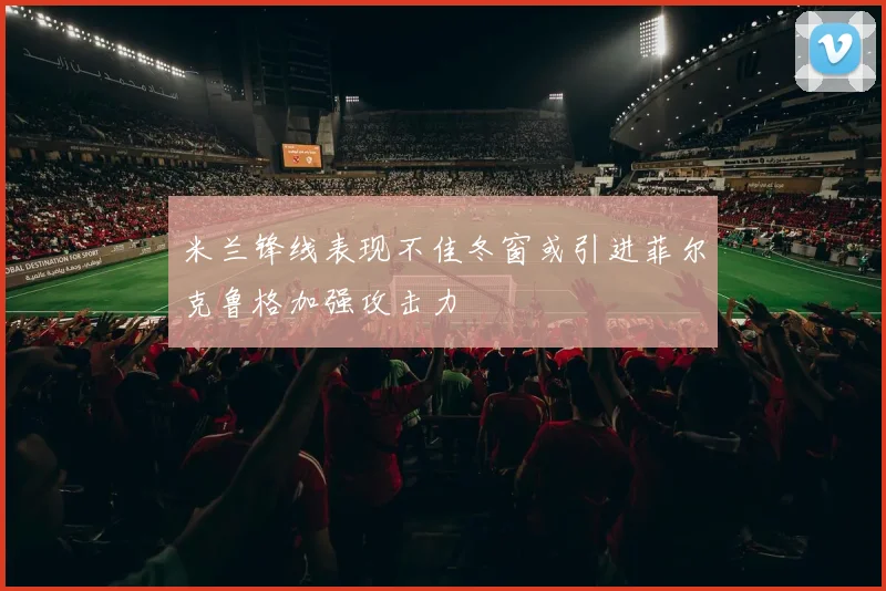 米兰锋线表现不佳冬窗或引进菲尔克鲁格加强攻击力