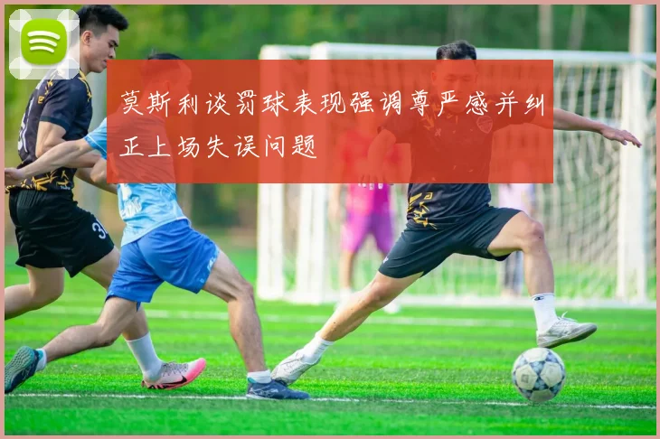 莫斯利谈罚球表现强调尊严感并纠正上场失误问题