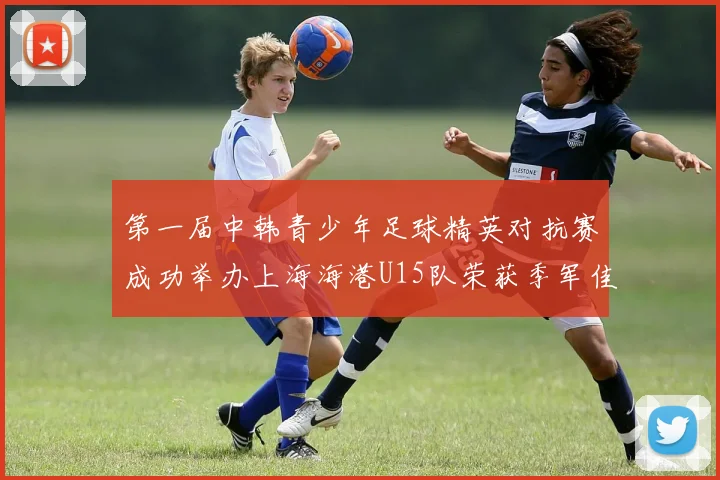 第一届中韩青少年足球精英对抗赛成功举办上海海港U15队荣获季军佳绩