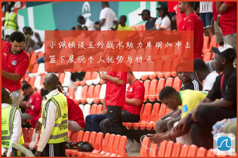 小佩顿谈五外战术助力库明加冲击篮下展现个人优势与特点