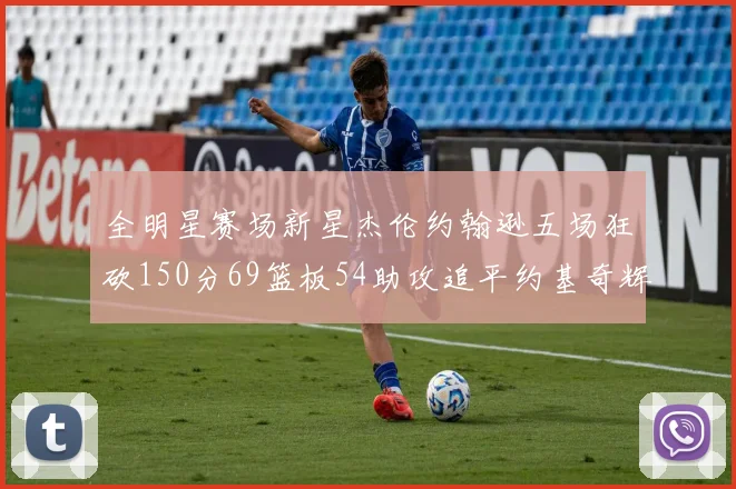 全明星赛场新星杰伦约翰逊五场狂砍150分69篮板54助攻追平约基奇辉煌纪录