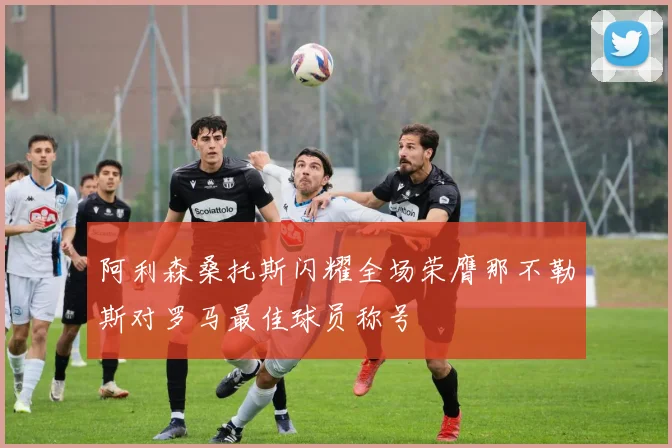 阿利森桑托斯闪耀全场荣膺那不勒斯对罗马最佳球员称号