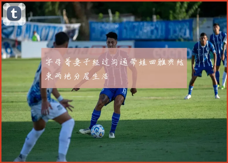 字母哥妻子经过沟通带娃回雅典结束两地分居生活