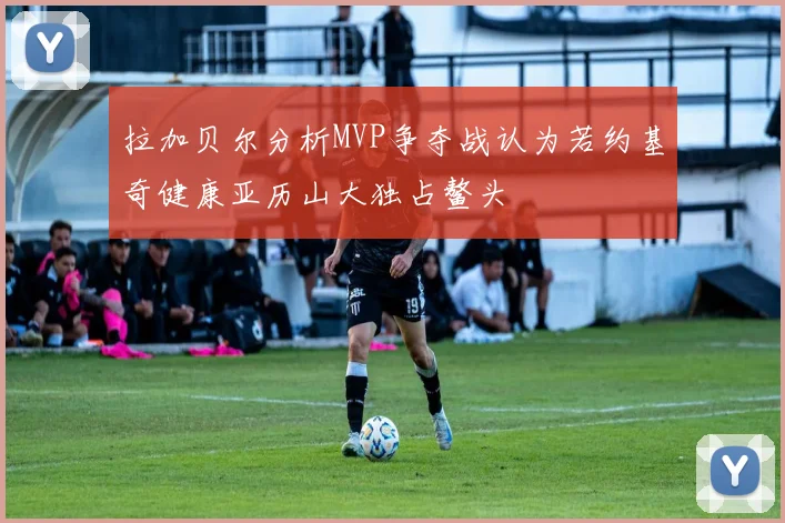 拉加贝尔分析MVP争夺战认为若约基奇健康亚历山大独占鳌头