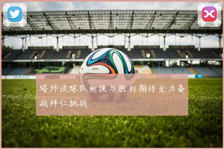 塔帅谈球队轮换与胜利期待全力备战拜仁挑战
