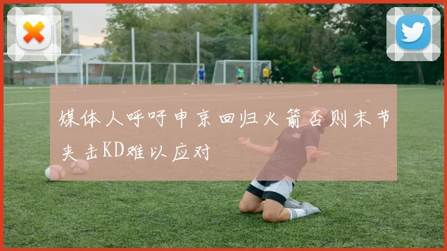 媒体人呼吁申京回归火箭否则末节夹击KD难以应对