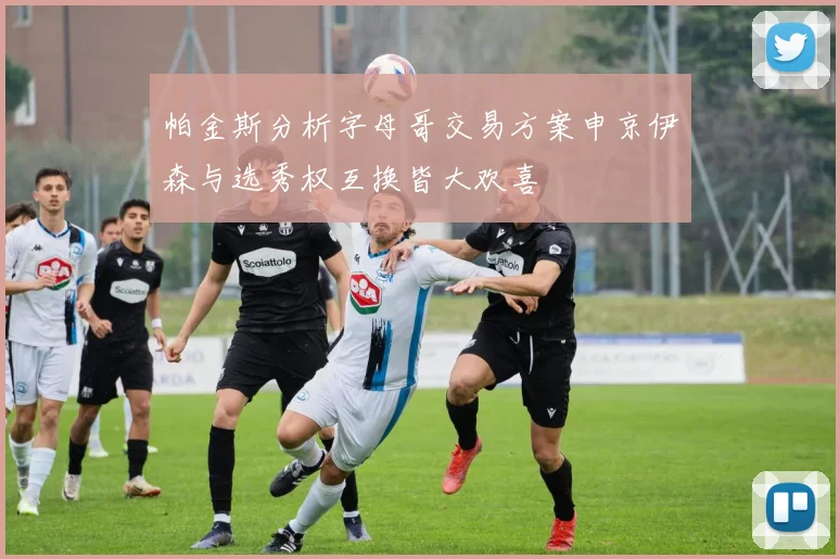 帕金斯分析字母哥交易方案申京伊森与选秀权互换皆大欢喜