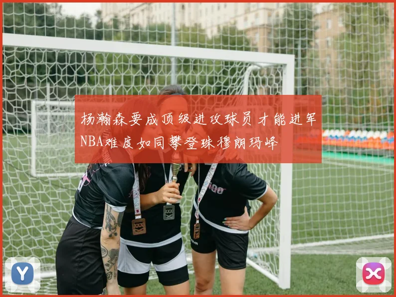 杨瀚森要成顶级进攻球员才能进军NBA难度如同攀登珠穆朗玛峰