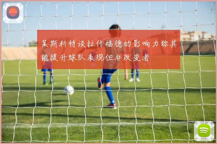 莱斯科特谈拉什福德的影响力称其能提升球队表现但非改变者