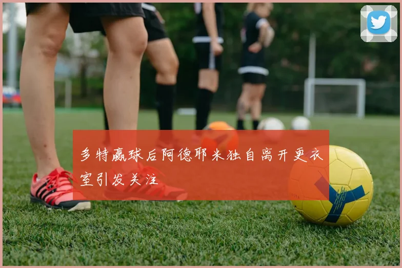 多特赢球后阿德耶米独自离开更衣室引发关注