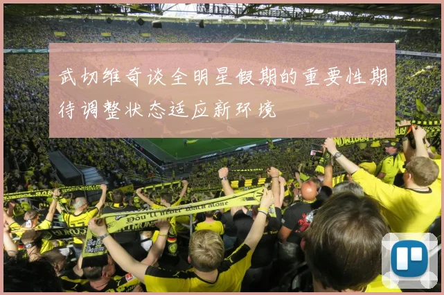 武切维奇谈全明星假期的重要性期待调整状态适应新环境