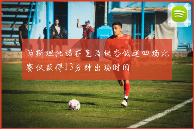 马斯坦托诺在皇马状态低迷四场比赛仅获得13分钟出场时间