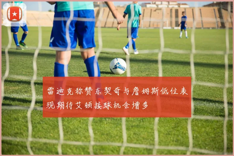 雷迪克称赞东契奇与詹姆斯低位表现期待艾顿接球机会增多