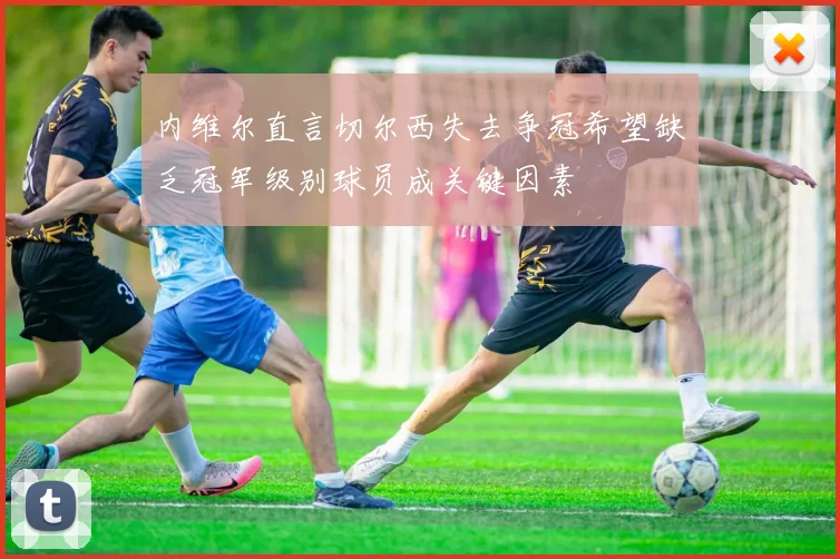 内维尔直言切尔西失去争冠希望缺乏冠军级别球员成关键因素