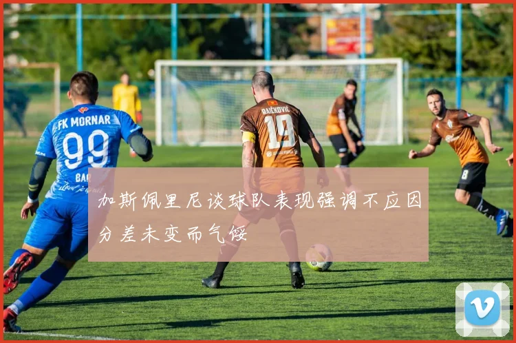 加斯佩里尼谈球队表现强调不应因分差未变而气馁