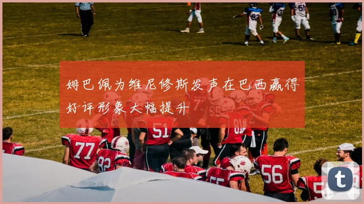 姆巴佩为维尼修斯发声在巴西赢得好评形象大幅提升