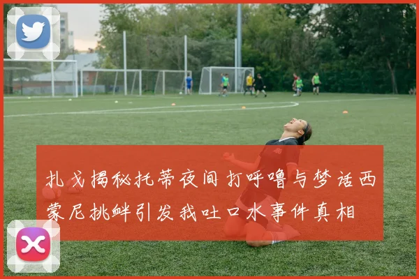 扎戈揭秘托蒂夜间打呼噜与梦话西蒙尼挑衅引发我吐口水事件真相