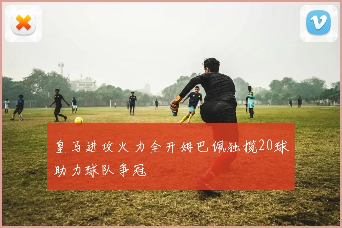 皇马进攻火力全开姆巴佩独揽20球助力球队争冠