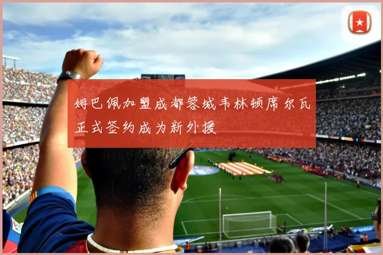 姆巴佩加盟成都蓉城韦林顿席尔瓦正式签约成为新外援