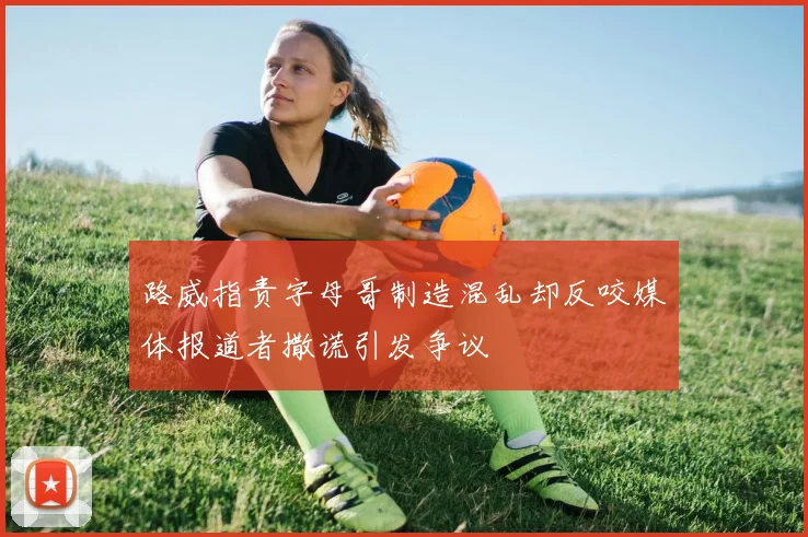 路威指责字母哥制造混乱却反咬媒体报道者撒谎引发争议