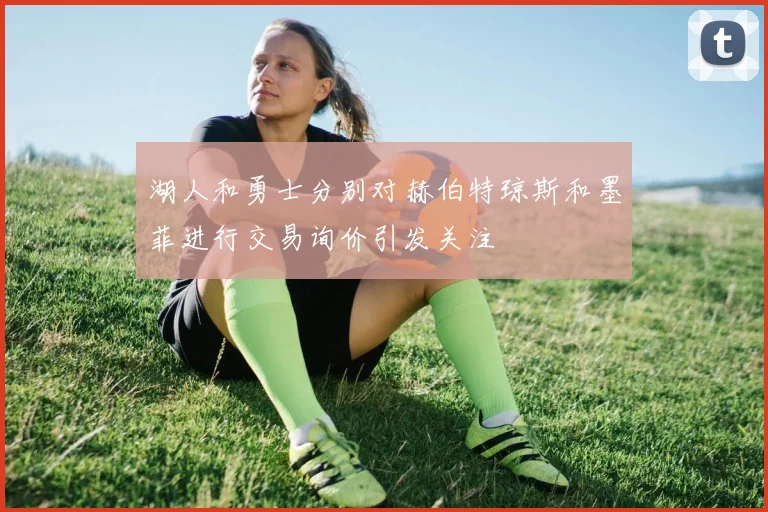 湖人和勇士分别对赫伯特琼斯和墨菲进行交易询价引发关注