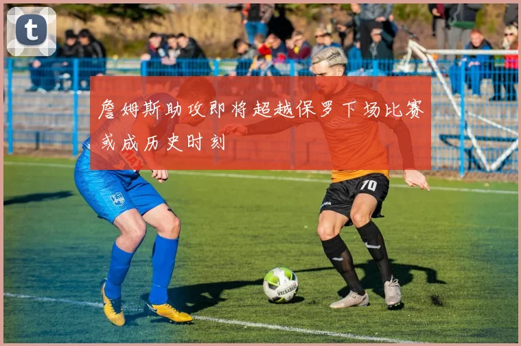 詹姆斯助攻即将超越保罗下场比赛或成历史时刻