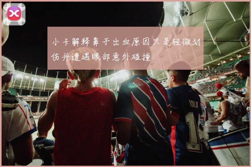 小卡解释鼻子出血原因只是轻微划伤并遭遇眼部意外碰撞