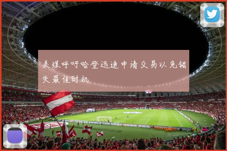 美媒呼吁哈登迅速申请交易以免错失最佳时机