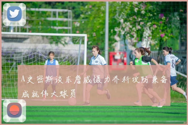 A史密斯谈东詹威慑力乔科攻防兼备成就伟大球员