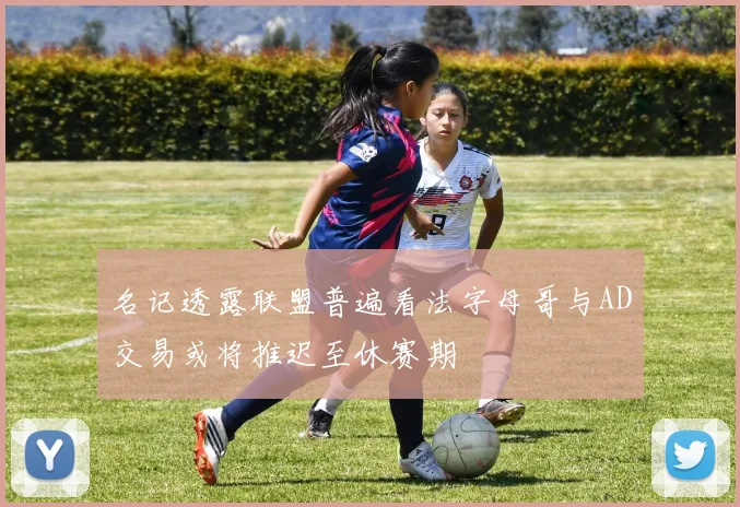 名记透露联盟普遍看法字母哥与AD交易或将推迟至休赛期